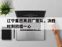 乐鱼体育入口-关于辽宁集团再战广厦队，决胜时刻团结一心的信息