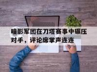 乐鱼体育 官方平台-暗影军团在刀塔赛事中碾压对手，评论席掌声连连